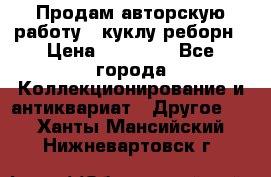 Продам авторскую работу - куклу-реборн › Цена ­ 27 000 - Все города Коллекционирование и антиквариат » Другое   . Ханты-Мансийский,Нижневартовск г.